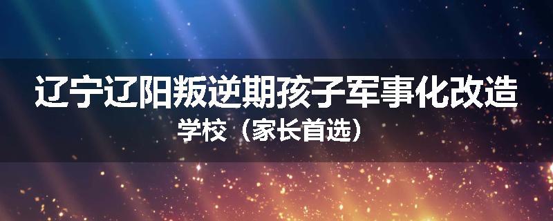 辽宁辽阳叛逆期孩子军事化改造学校（家长首选）