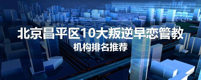 北京昌平区10大叛逆早恋管教机构排名推荐