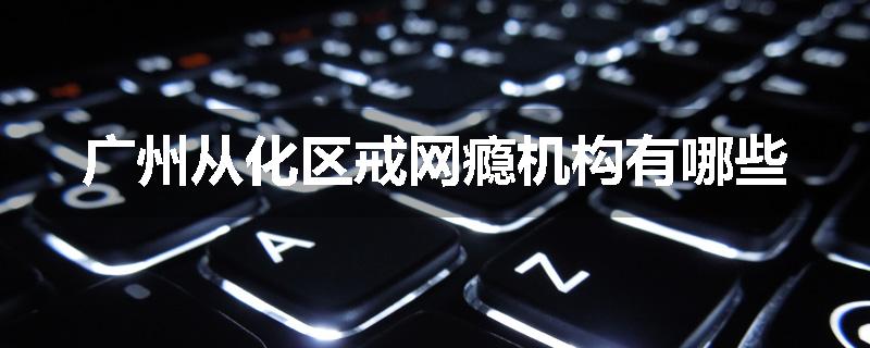 广州从化区戒网瘾机构有哪些