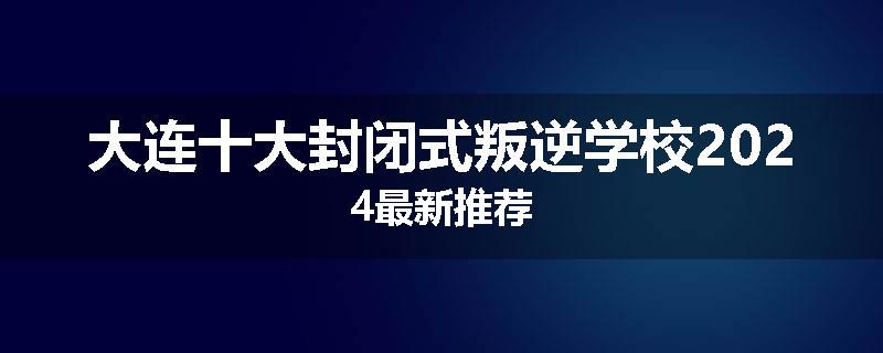 大连十大封闭式叛逆学校2024最新推荐