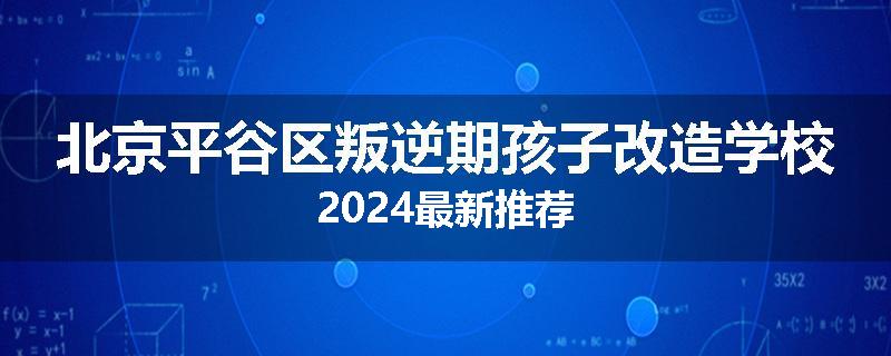北京平谷区叛逆期孩子改造学校2024最新推荐