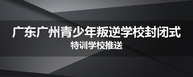 广东广州青少年叛逆学校封闭式特训学校推送