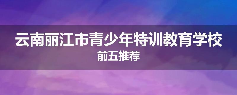 云南丽江市青少年特训教育学校前五推荐