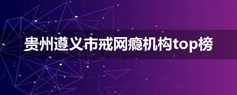 贵州遵义市戒网瘾机构top榜