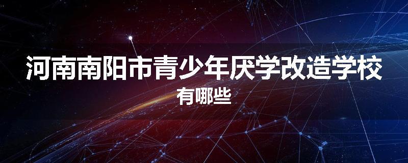 河南南阳市青少年厌学改造学校有哪些