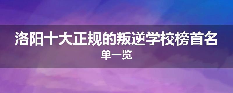 洛阳十大正规的叛逆学校榜首名单一览
