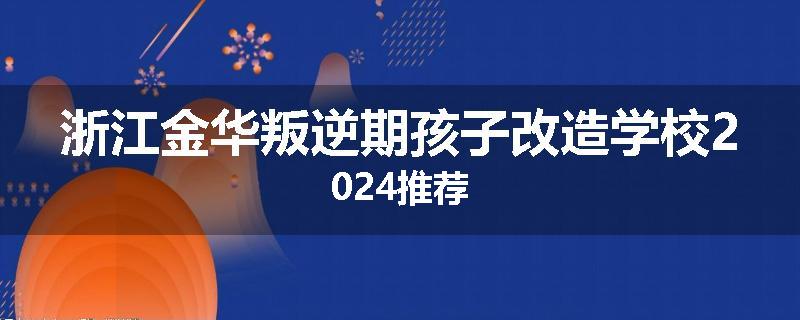 浙江金华叛逆期孩子改造学校2024推荐