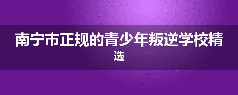 南宁市正规的青少年叛逆学校精选