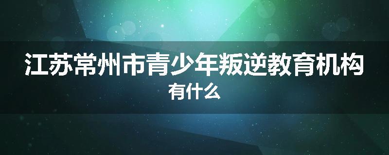 江苏常州市青少年叛逆教育机构有什么
