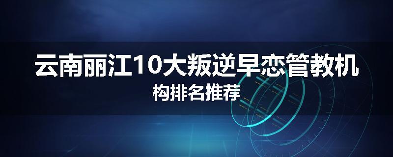 云南丽江10大叛逆早恋管教机构排名推荐