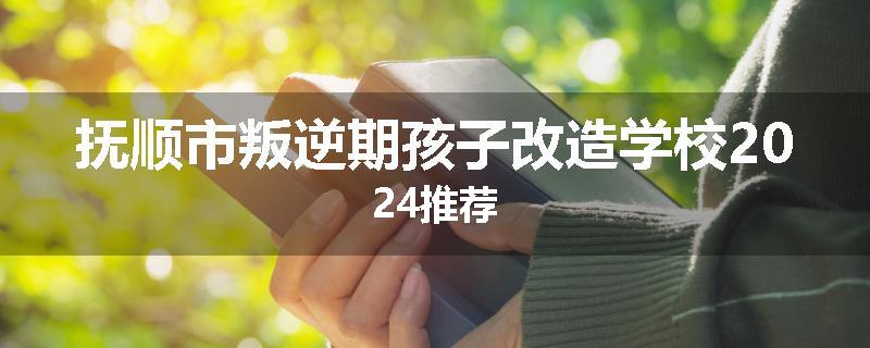 抚顺市叛逆期孩子改造学校2024推荐
