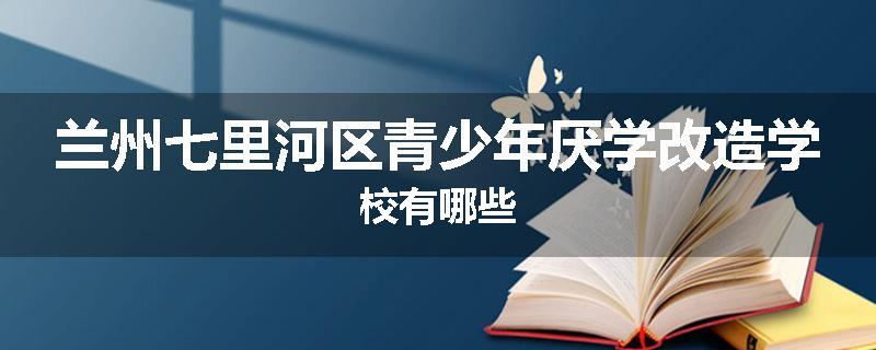 兰州七里河区青少年厌学改造学校有哪些