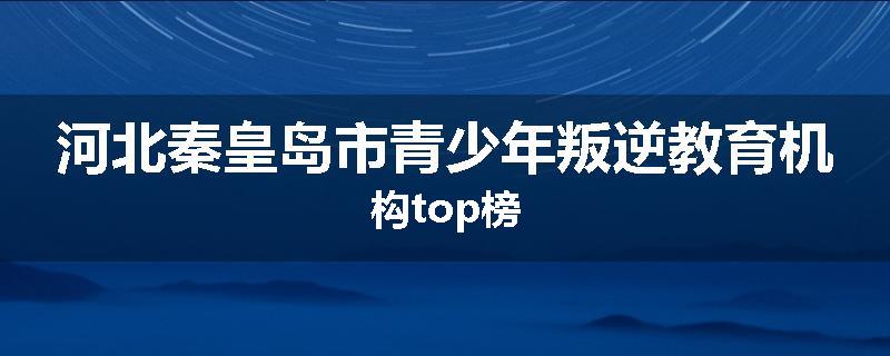 河北秦皇岛市青少年叛逆教育机构top榜