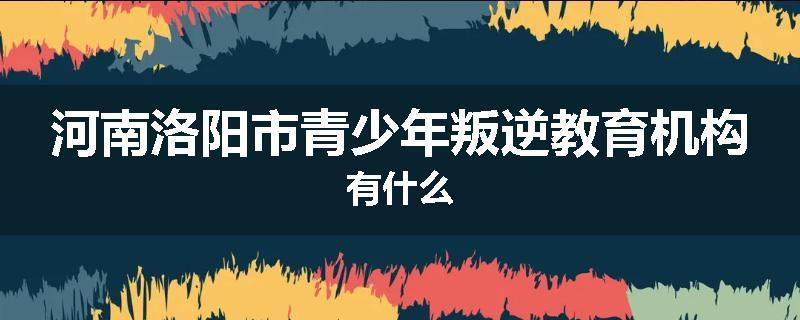 河南洛阳市青少年叛逆教育机构有什么