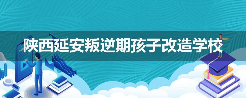 陕西延安叛逆期孩子改造学校