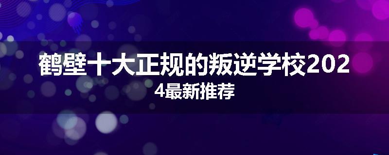 鹤壁十大正规的叛逆学校2024最新推荐
