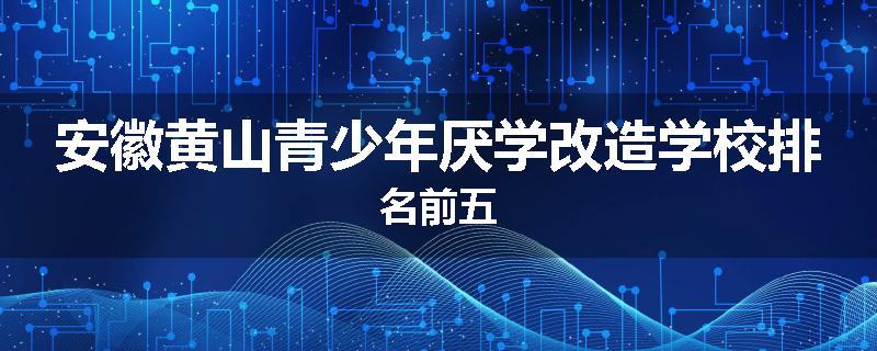 安徽黄山青少年厌学改造学校排名前五