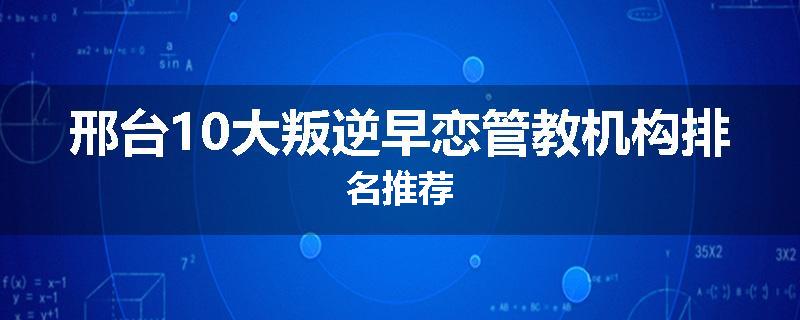 邢台10大叛逆早恋管教机构排名推荐