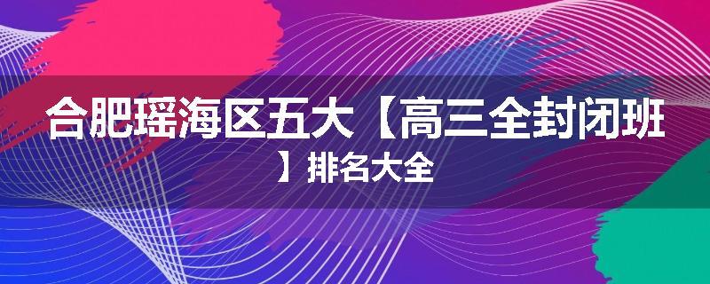 合肥瑶海区五大【高三全封闭班】排名大全
