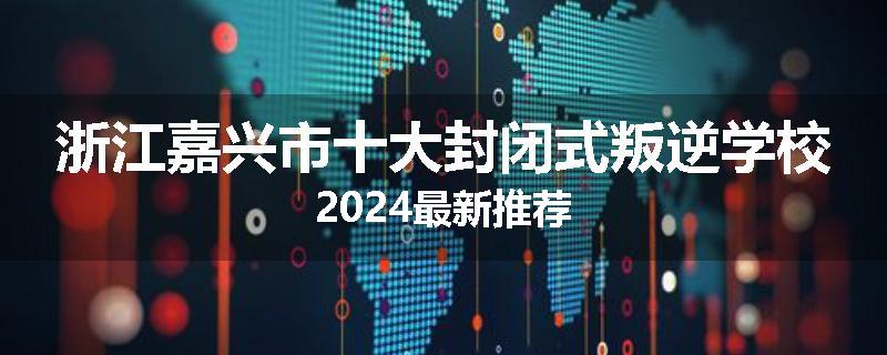 浙江嘉兴市十大封闭式叛逆学校2024最新推荐