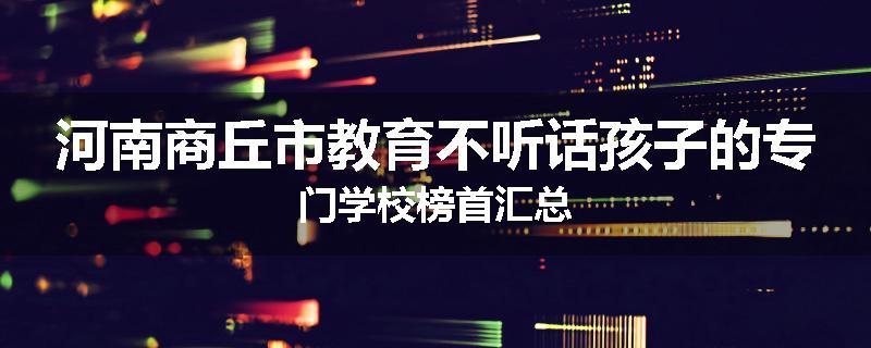 河南商丘市教育不听话孩子的专门学校榜首汇总