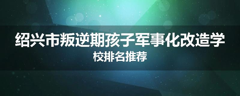 绍兴市叛逆期孩子军事化改造学校排名推荐