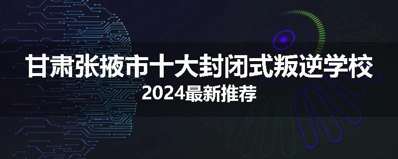 甘肃张掖市十大封闭式叛逆学校2024最新推荐