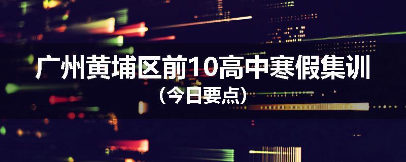 广州黄埔区前10高中寒假集训（今日要点）