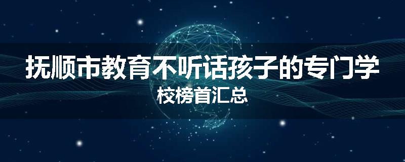抚顺市教育不听话孩子的专门学校榜首汇总