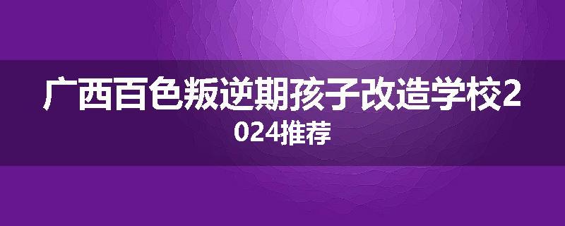 广西百色叛逆期孩子改造学校2024推荐