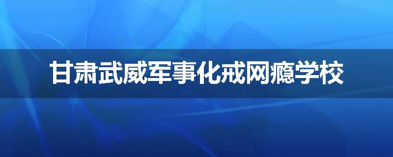 甘肃武威军事化戒网瘾学校
