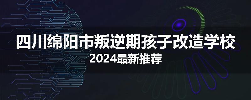 四川绵阳市叛逆期孩子改造学校2024最新推荐