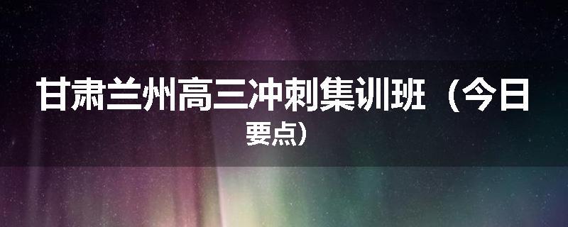 甘肃兰州高三冲刺集训班（今日要点）