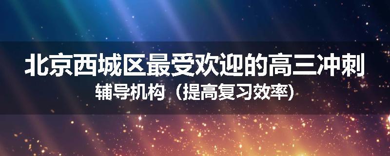 北京西城区最受欢迎的高三冲刺辅导机构（提高复习效率)