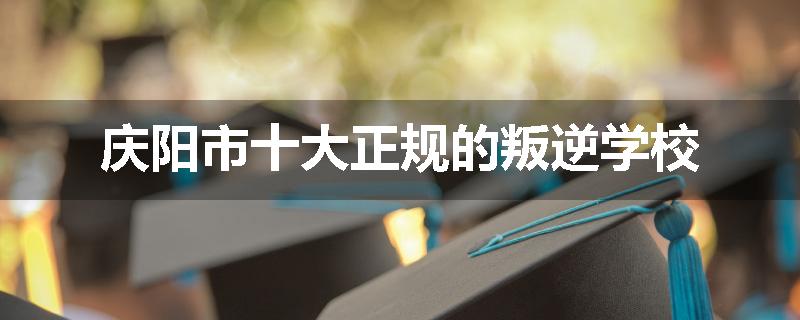 庆阳市十大正规的叛逆学校