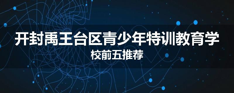 开封禹王台区青少年特训教育学校前五推荐
