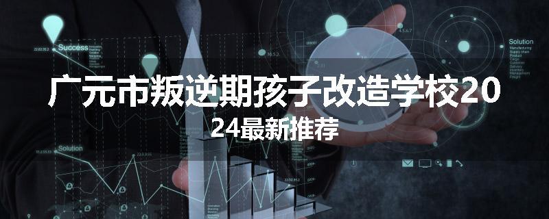 广元市叛逆期孩子改造学校2024最新推荐