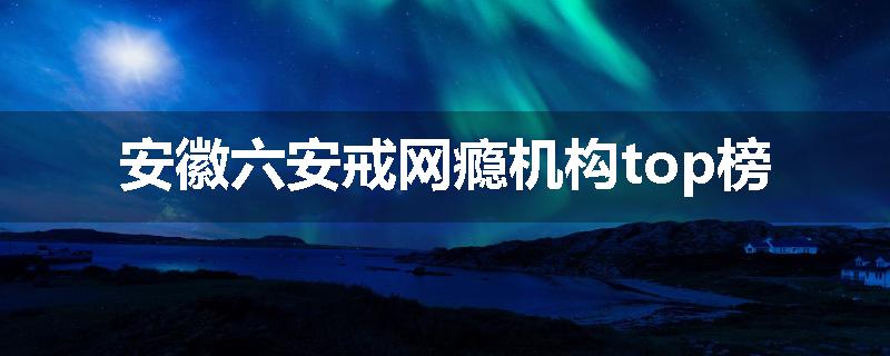 安徽六安戒网瘾机构top榜