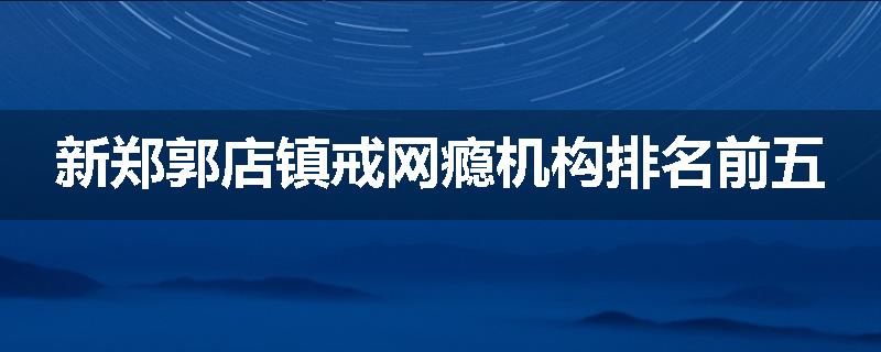 新郑郭店镇戒网瘾机构排名前五