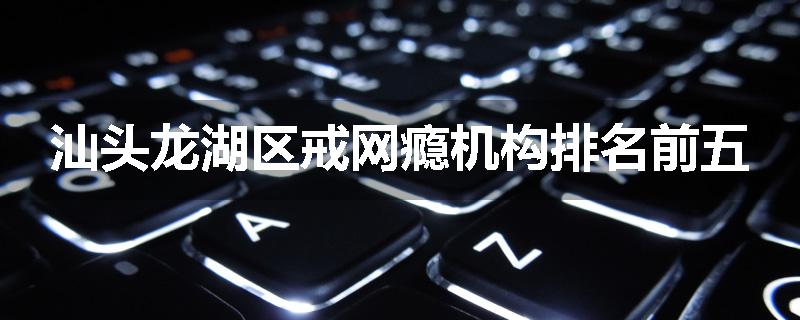 汕头龙湖区戒网瘾机构排名前五
