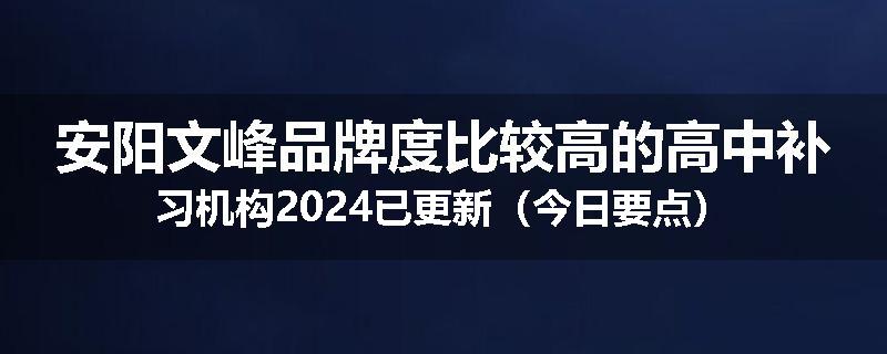 安阳文峰品牌度比较高的高中补习机构2024已更新（今日要点）