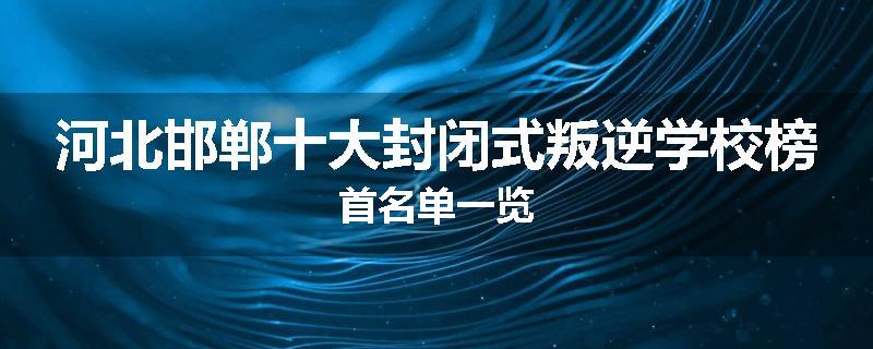 河北邯郸十大封闭式叛逆学校榜首名单一览