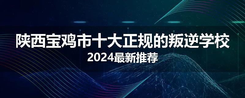 陕西宝鸡市十大正规的叛逆学校2024最新推荐