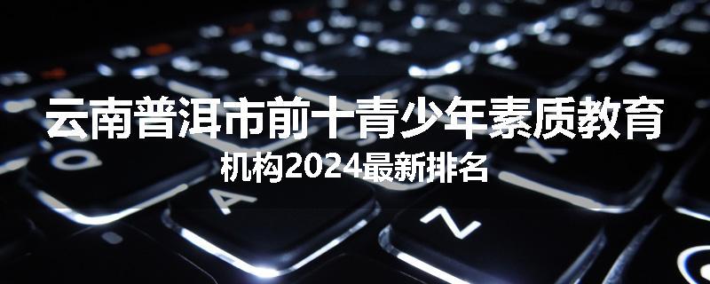 云南普洱市前十青少年素质教育机构2024最新排名