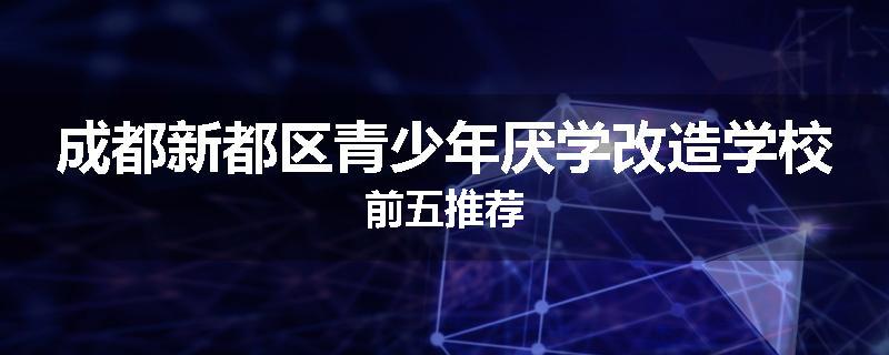 成都新都区青少年厌学改造学校前五推荐