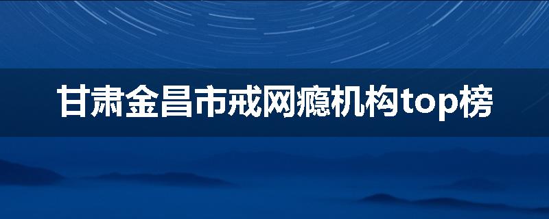 甘肃金昌市戒网瘾机构top榜