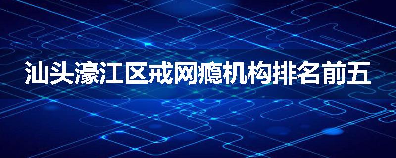 汕头濠江区戒网瘾机构排名前五