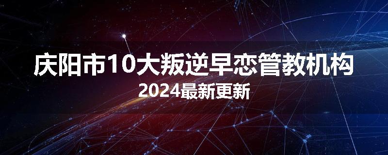 庆阳市10大叛逆早恋管教机构2024最新更新