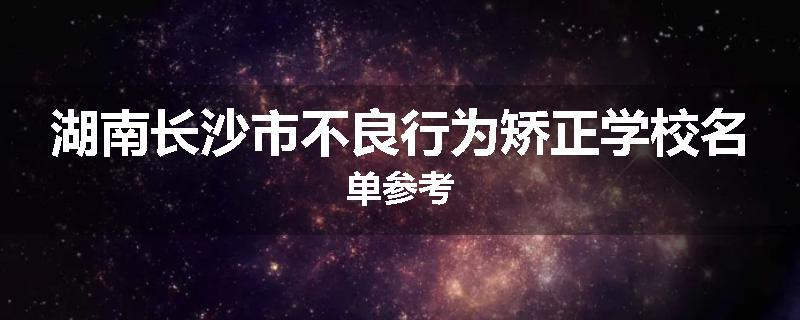 湖南长沙市不良行为矫正学校名单参考