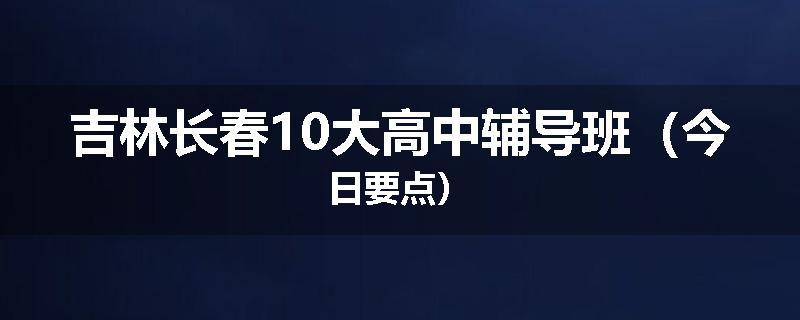 吉林长春10大高中辅导班（今日要点）